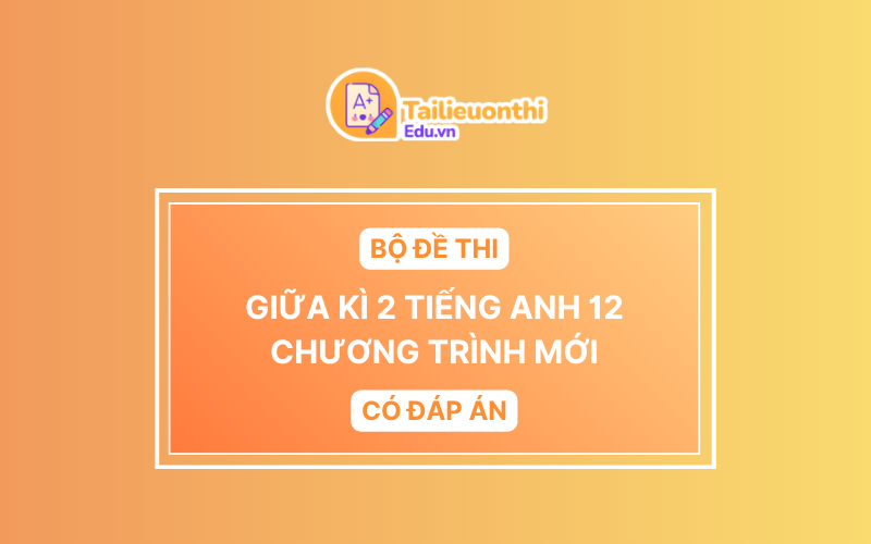 Bộ Đề Thi Giữa Kì 2 Tiếng Anh 12 chương trình mới có đáp án